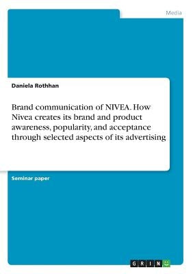 Brand communication of NIVEA. How Nivea creates its brand and product awareness, popularity, and acceptance through selected aspects of its advertisin by Rothhan, Daniela
