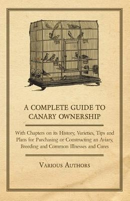 A Complete Guide to Canary Ownership - With Chapters on Its History, Varieties, Tips and Plans for Purchasing or Constructing an Aviary, Breeding and by Various