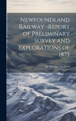 Newfoundland Railway -report of Preliminary Survey and Explorations of 1875 by Fleming, Sandford