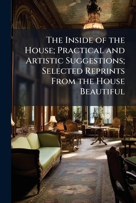 The Inside of the House; Practical and Artistic Suggestions; Selected Reprints From the House Beautiful by Anonymous