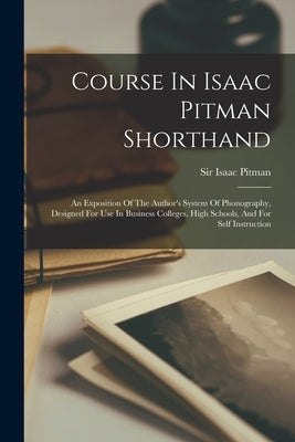 Course In Isaac Pitman Shorthand: An Exposition Of The Author's System Of Phonography, Designed For Use In Business Colleges, High Schools, And For Se by Pitman, Isaac