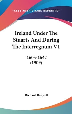 Ireland Under The Stuarts And During The Interregnum V1: 1603-1642 (1909) by Bagwell, Richard
