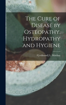 The Cure of Disease by Osteopathy, Hydropathy and Hygiene by Matthay, F[erdinand] L.