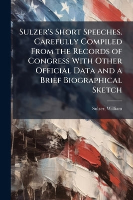 Sulzer's Short Speeches. Carefully Compiled From the Records of Congress With Other Official Data and a Brief Biographical Sketch by Sulzer, William