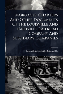Morgages, Charters And Other Documents Of The Louisville And Nashville Railroad Company And Subsidiary Companies by Louisville & Nashville Railroad Co