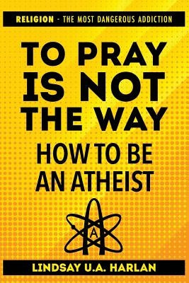 To Pray Is Not the Way - How to Be an Atheist: Religion - The Most Dangerous Addiction by U. a. Harlan, Lindsay