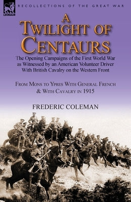 A Twilight of Centaurs: The Opening Campaigns of the First World War as Witnessed by an American Volunteer Driver with British Cavalry on the by Coleman, Frederic