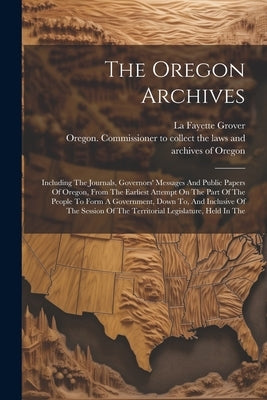 The Oregon Archives: Including The Journals, Governors' Messages And Public Papers Of Oregon, From The Earliest Attempt On The Part Of The by Oregon Commissioner to Collect the L