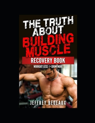 The Truth About Building Muscle; Recovery Edition: Workout Less and Grow More by Bedeaux, Jeffrey