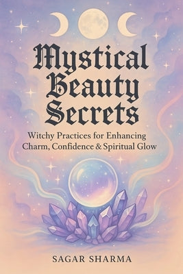 Mystical Beauty Secrets: Witchy Practices for Enhancing Charm, Confidence & Spiritual Glow by Sharma, Sagar