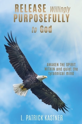 Release Purposefully: AWAKEN THE SPIRIT WITHIN and quiet the tyrannical mind by Kastner, L. Patrick
