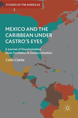 Mexico and the Caribbean Under Castro's Eyes: A Journal of Decolonization, State Formation and Democratization by Clarke, Colin