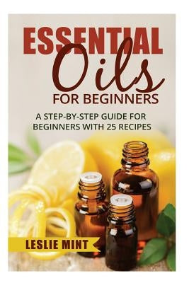 Essential Oils for Beginners: A Step-by-Step Guide for Beginners with 25 Recipes by Mint, Leslie