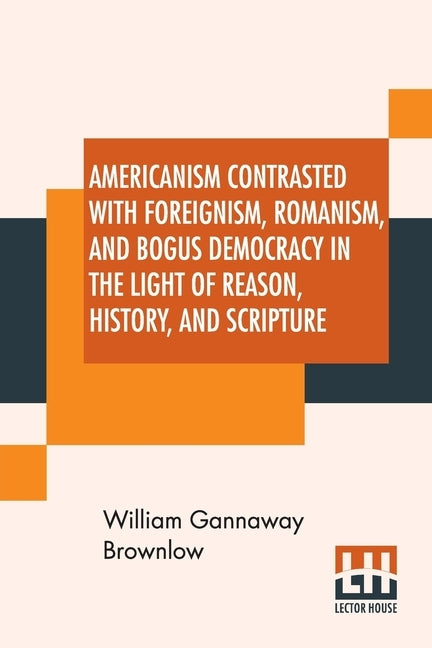 Americanism Contrasted With Foreignism, Romanism, And Bogus Democracy In The Light Of Reason, History, And Scripture: In Which Certain Demagogues In T by Brownlow, William Gannaway