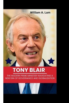 Tony Blair: The Modern Prime Minister-Navigating a New Era of Governance and Globalization by A. Lam, William