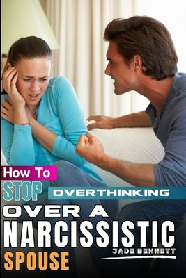 How To Stop Overthinking Over A Narcissistic Spouse: A guide on how to deal with narcissist husband; Stop Worrying Over a cheater; How to overcome anx by Bennett, Jade