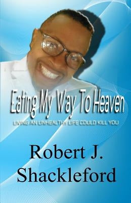 Eating My Way To Heaven: Living an Unhealthy Life Could Kill You by Shackleford, Robert J.
