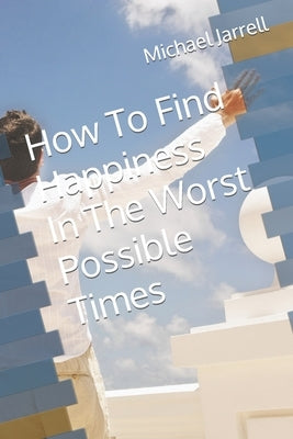 How To Find Happiness In The Worst Possible Times by Jarrell, Michael