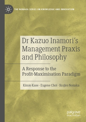 Dr Kazuo Inamori's Management Praxis and Philosophy: A Response to the Profit-Maximisation Paradigm by Kase, Kimio