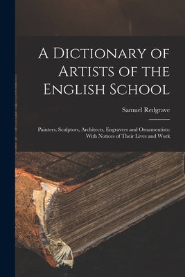 A Dictionary of Artists of the English School: Painters, Sculptors, Architects, Engravers and Ornamentists: With Notices of Their Lives and Work by Redgrave, Samuel