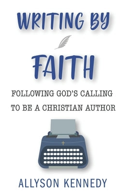 Writing by Faith: Following God's Calling to be a Christian Author by Kennedy, Allyson