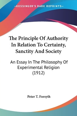 The Principle Of Authority In Relation To Certainty, Sanctity And Society: An Essay In The Philosophy Of Experimental Religion (1912) by Forsyth, Peter T.