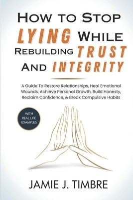 How to Stop Lying While Rebuilding Trust and Integrity: A Guide To Restore Relationships, Heal Emotional Wounds, Achieve Personal Growth, Build Honest by J. Timbre, Jamie