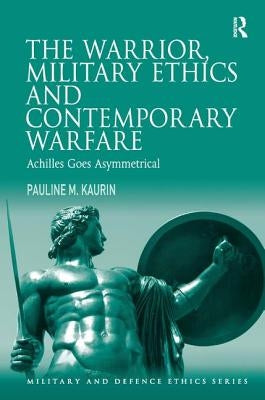The Warrior, Military Ethics and Contemporary Warfare: Achilles Goes Asymmetrical by Kaurin, Pauline M.