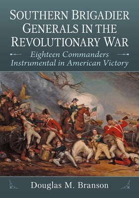 Southern Brigadier Generals in the Revolutionary War: Eighteen Commanders Instrumental in American Victory by Branson, Douglas M.