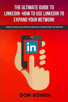 The Ultimate Guide To LinkedIn-How To Use LinkedIn To Expand Your Network: Create A Rock-Solid Profile And Build Connections That Matter! by Bowen, Don
