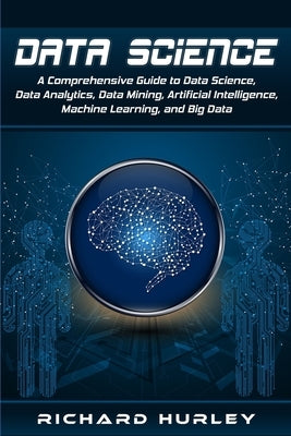 Data Science: A Comprehensive Guide to Data Science, Data Analytics, Data Mining, Artificial Intelligence, Machine Learning, and Big by Hurley, Richard