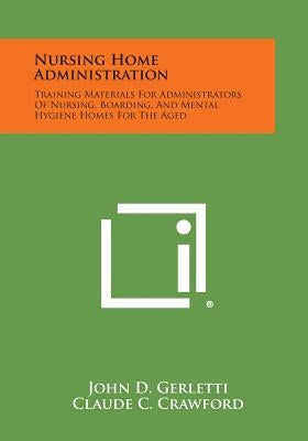 Nursing Home Administration: Training Materials For Administrators Of Nursing, Boarding, And Mental Hygiene Homes For The Aged by Gerletti, John D.