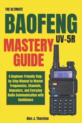 The Ultimate Baofeng UV-5R Mastery Guide: A Beginner-Friendly Step-by-Step Manual to Master Frequencies, Channels, Repeaters, and Everyday Radio Commu by J. Thornton, Alex
