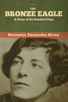 The Bronze Eagle: A Story of the Hundred Days by Orczy, Baroness Emmuska