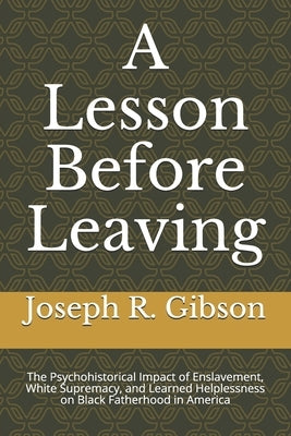 A Lesson Before Leaving: The Psychohistorical Impact of Enslavement, White Supremacy, and Learned Helplessness on Black Fatherhood in America by Gibson, Joseph R.