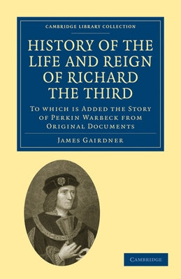 History of the Life and Reign of Richard the Third: To Which Is Added the Story of Perkin Warbeck from Original Documents by Gairdner, James