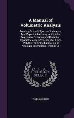 A Manual of Volumetric Analysis: Treating On the Subjects of Indicators, Test-Papers, Alkalimetry, Acidimetry, Analysis by Oxidation and Reduction, Io by Coblentz, Virgil