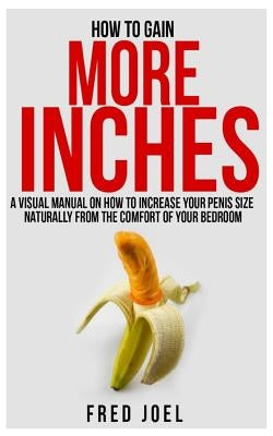 How to Gain More Inches: A Visual Manual on How to Increase Your Penis Size Naturally from the Comfort of Your Bedroom Included: Untold Secrets by Joel, Fred