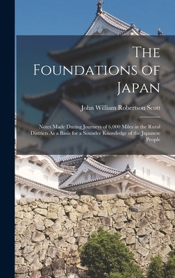 The Foundations of Japan: Notes Made During Journeys of 6,000 Miles in the Rural Districts As a Basis for a Sounder Knowledge of the Japanese People by Scott, John William Robertson