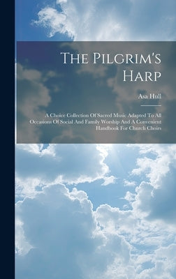 The Pilgrim's Harp: A Choice Collection Of Sacred Music Adapted To All Occasions Of Social And Family Worship And A Convenient Handbook Fo by Hull, Asa