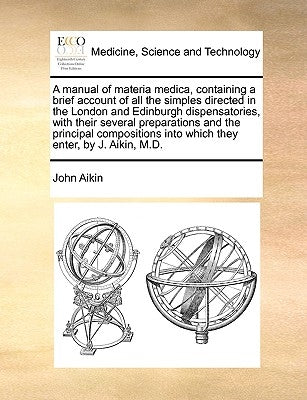 A Manual of Materia Medica, Containing a Brief Account of All the Simples Directed in the London and Edinburgh Dispensatories, with Their Several Prep by Aikin, John