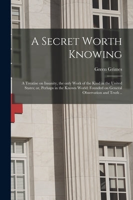A Secret Worth Knowing: a Treatise on Insanity, the Only Work of the Kind in the United States; or, Perhaps in the Known World: Founded on Gen by Grimes, Green B. 1809