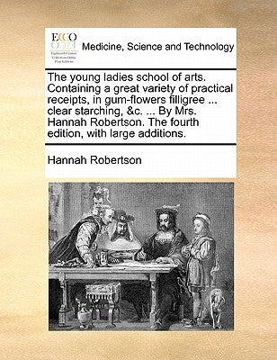 The Young Ladies School of Arts. Containing a Great Variety of Practical Receipts, in Gum-Flowers Filligree ... Clear Starching, &C. ... by Mrs. Hanna by Robertson, Hannah