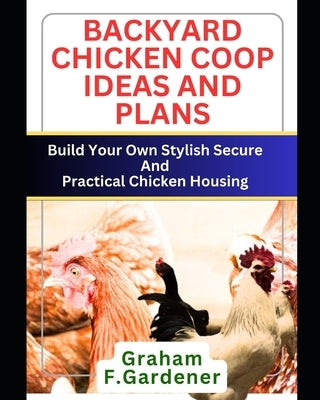 Backyard Chicken COOP Ideas and Plans: Build Your Own Stylish, Secure and Practical Chicken Housing - Complete Blueprints and Step-by-Step Instruction by Gardener, Graham F.
