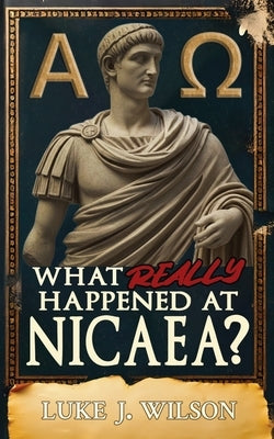 What Really Happened At Nicaea?: Myth, History, and the Council That Shaped Christianity by J. Wilson, Luke