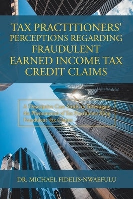 Tax Practitioners' Perceptions Regarding Fraudulent Earned Income Tax Credit Claims: A Descriptive Case Study to Investigate the Phenomenon of Tax Pra by Fidelis-Nwaefulu, Michael