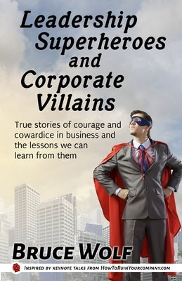 Leadership Superheroes And Corporate Villains: True Stories Of Courage And Cowardice In Business And The Lessons We Can Learn From Them by Wolf, Bruce