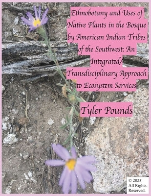 Ethnobotany and Uses of Native Plants in the Bosque by American Indian Tribes of the Southwest: An Integrated/Transdisciplinary Approach to Ecosystem by Pounds, Tyler