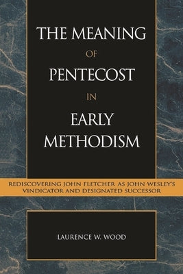 Meaning of Pentecost in Early Methodism: Rediscovering John Fletcher as John Wesley's Vindicator and Designated Successor by Wood, Laurence W.