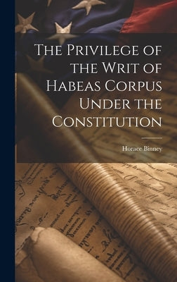 The Privilege of the Writ of Habeas Corpus Under the Constitution by Binney, Horace 1780-1875